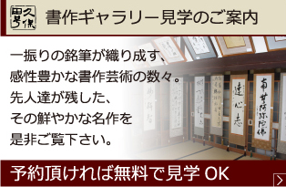 書作ギャラリー見学のご案内 一振りの銘筆が織り成す、感性豊かな書作芸術の数々。先人達が残した、その鮮やかな名作を是非ご覧下さい。 予約頂ければ無料で見学OK